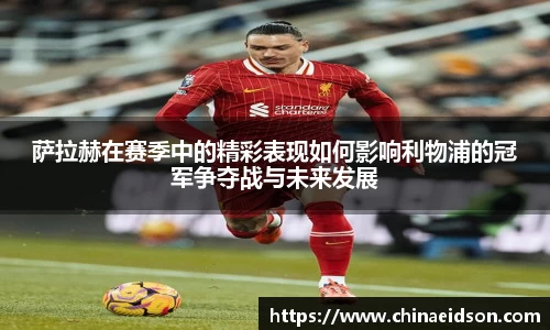 萨拉赫在赛季中的精彩表现如何影响利物浦的冠军争夺战与未来发展